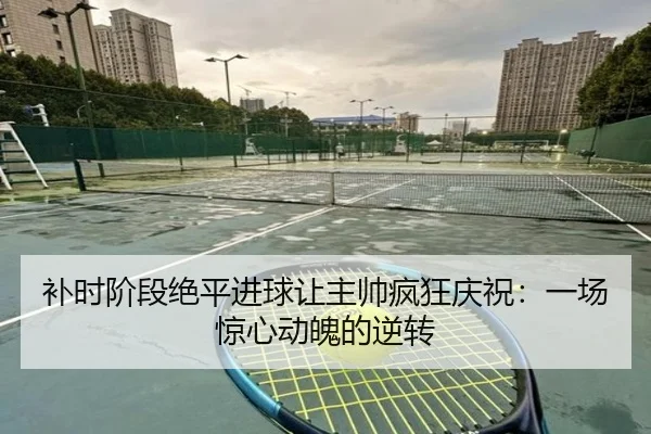 补时阶段绝平进球让主帅疯狂庆祝：一场惊心动魄的逆转